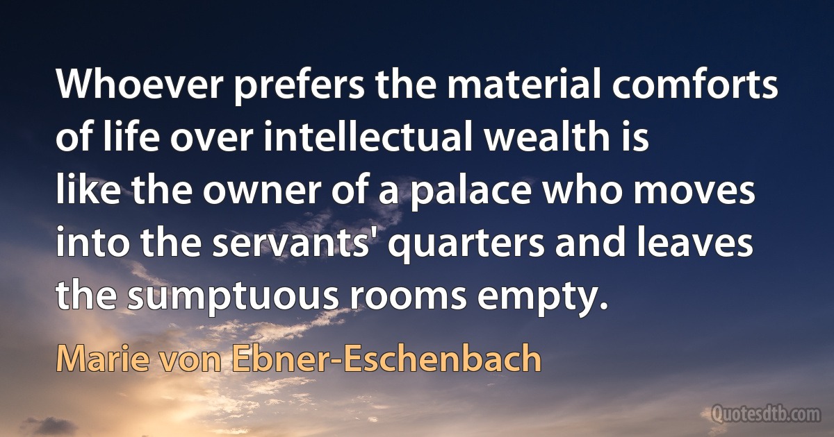 Whoever prefers the material comforts of life over intellectual wealth is like the owner of a palace who moves into the servants' quarters and leaves the sumptuous rooms empty. (Marie von Ebner-Eschenbach)