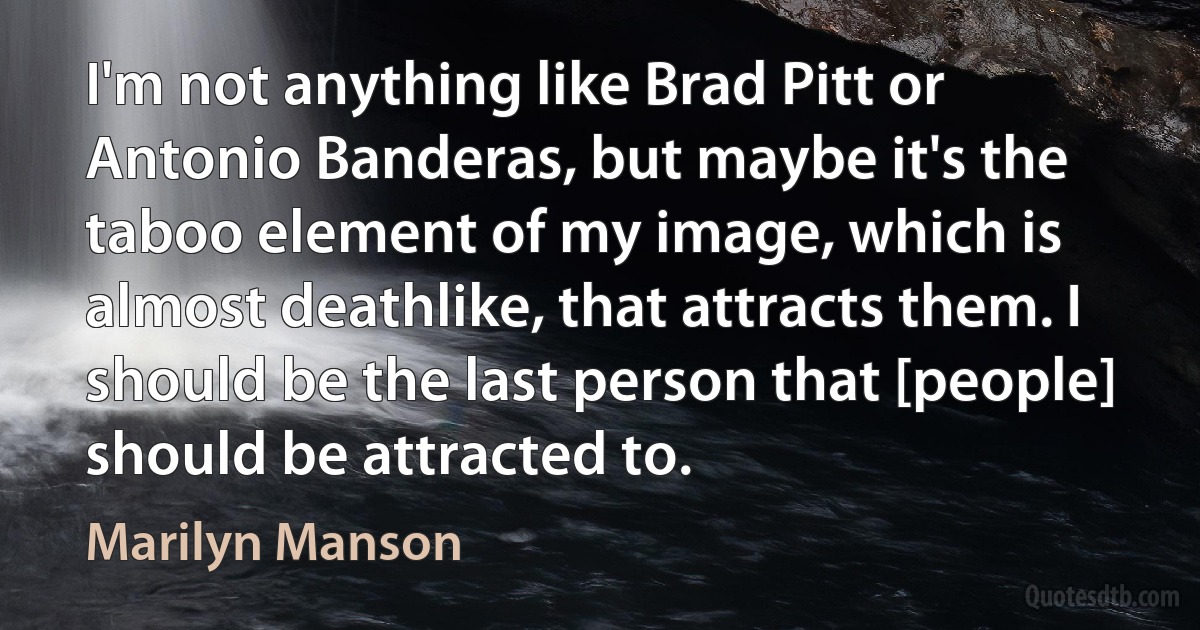 I'm not anything like Brad Pitt or Antonio Banderas, but maybe it's the taboo element of my image, which is almost deathlike, that attracts them. I should be the last person that [people] should be attracted to. (Marilyn Manson)