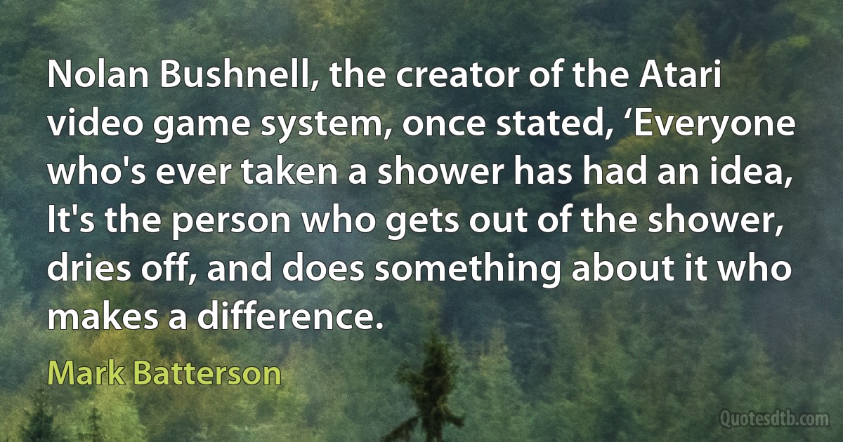 Nolan Bushnell, the creator of the Atari video game system, once stated, ‘Everyone who's ever taken a shower has had an idea, It's the person who gets out of the shower, dries off, and does something about it who makes a difference. (Mark Batterson)