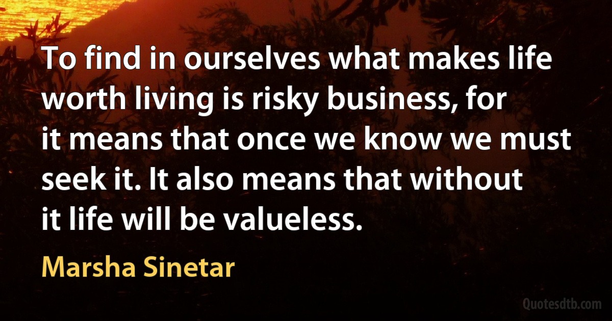 To find in ourselves what makes life worth living is risky business, for it means that once we know we must seek it. It also means that without it life will be valueless. (Marsha Sinetar)