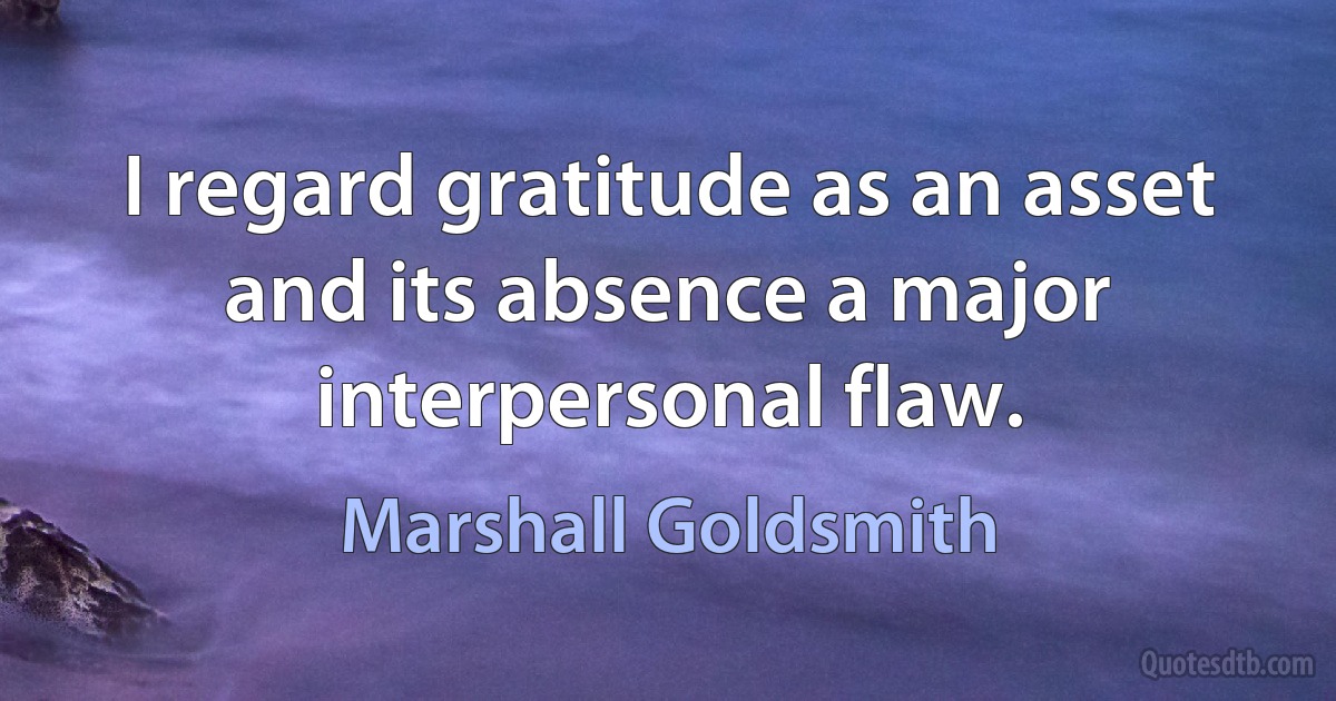 I regard gratitude as an asset and its absence a major interpersonal flaw. (Marshall Goldsmith)