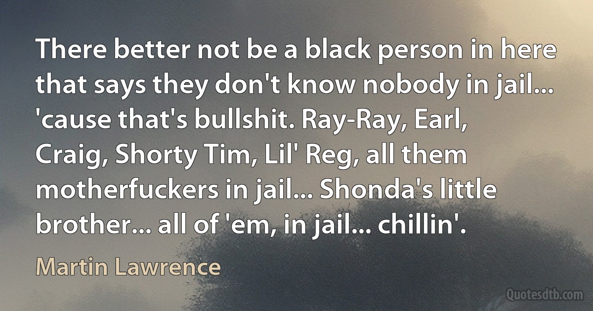 There better not be a black person in here that says they don't know nobody in jail... 'cause that's bullshit. Ray-Ray, Earl, Craig, Shorty Tim, Lil' Reg, all them motherfuckers in jail... Shonda's little brother... all of 'em, in jail... chillin'. (Martin Lawrence)