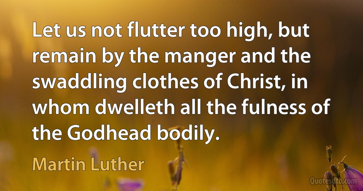 Let us not flutter too high, but remain by the manger and the swaddling clothes of Christ, in whom dwelleth all the fulness of the Godhead bodily. (Martin Luther)