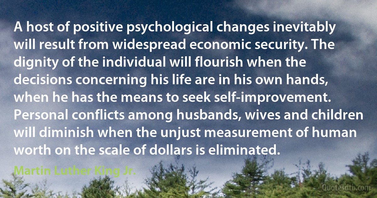 A host of positive psychological changes inevitably will result from widespread economic security. The dignity of the individual will flourish when the decisions concerning his life are in his own hands, when he has the means to seek self-improvement. Personal conflicts among husbands, wives and children will diminish when the unjust measurement of human worth on the scale of dollars is eliminated. (Martin Luther King Jr.)