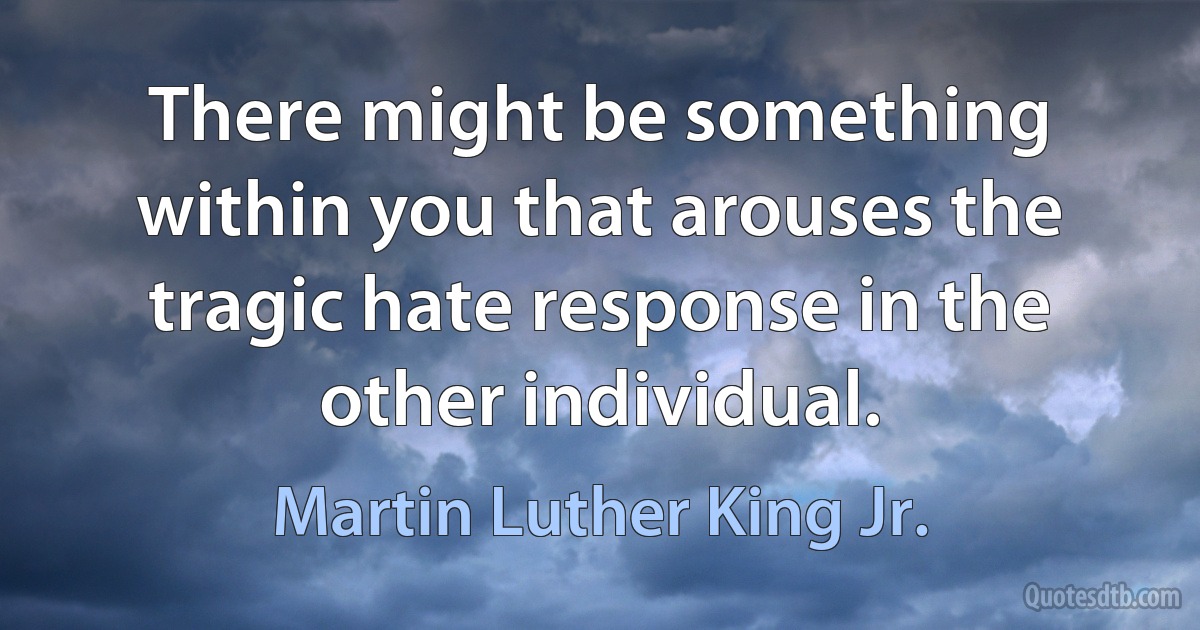 There might be something within you that arouses the tragic hate response in the other individual. (Martin Luther King Jr.)