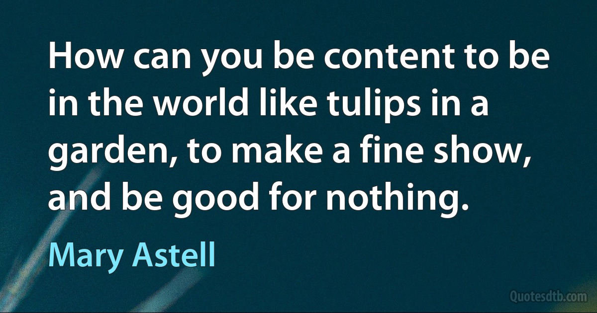 How can you be content to be in the world like tulips in a garden, to make a fine show, and be good for nothing. (Mary Astell)