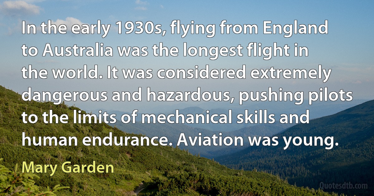 In the early 1930s, flying from England to Australia was the longest flight in the world. It was considered extremely dangerous and hazardous, pushing pilots to the limits of mechanical skills and human endurance. Aviation was young. (Mary Garden)