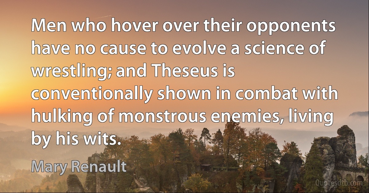 Men who hover over their opponents have no cause to evolve a science of wrestling; and Theseus is conventionally shown in combat with hulking of monstrous enemies, living by his wits. (Mary Renault)