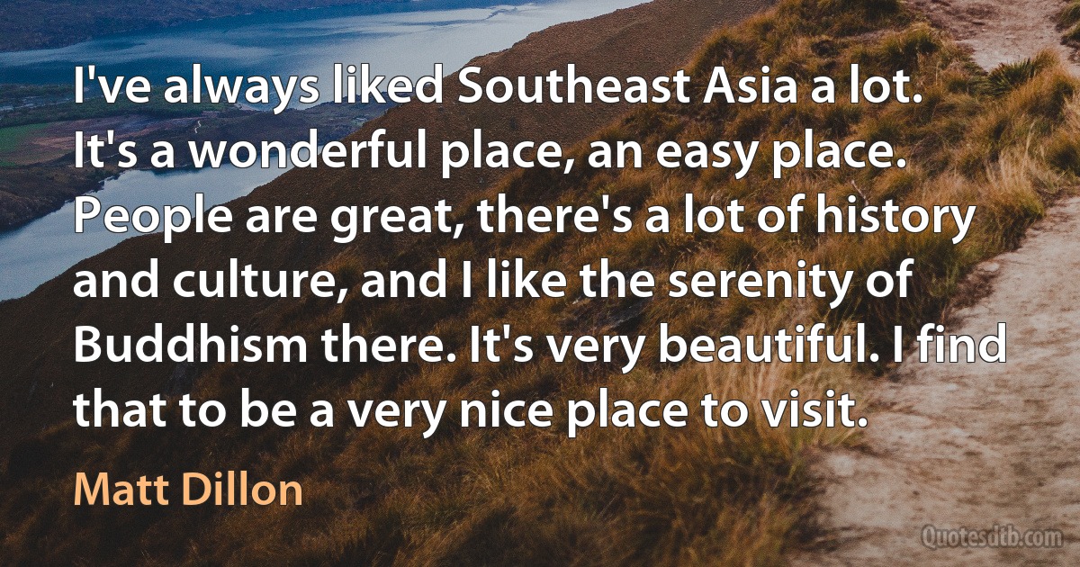 I've always liked Southeast Asia a lot. It's a wonderful place, an easy place. People are great, there's a lot of history and culture, and I like the serenity of Buddhism there. It's very beautiful. I find that to be a very nice place to visit. (Matt Dillon)