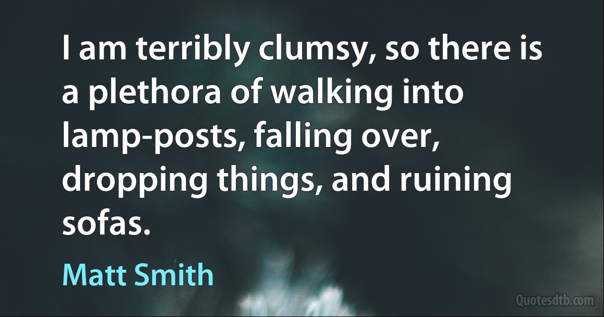 I am terribly clumsy, so there is a plethora of walking into lamp-posts, falling over, dropping things, and ruining sofas. (Matt Smith)