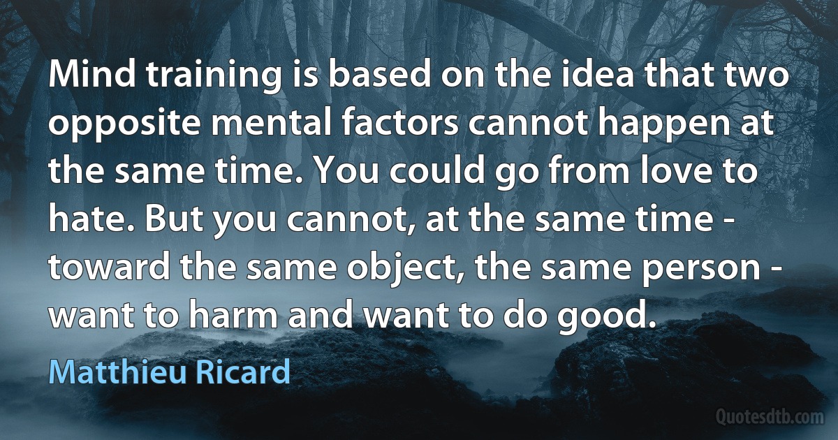 Mind training is based on the idea that two opposite mental factors cannot happen at the same time. You could go from love to hate. But you cannot, at the same time - toward the same object, the same person - want to harm and want to do good. (Matthieu Ricard)