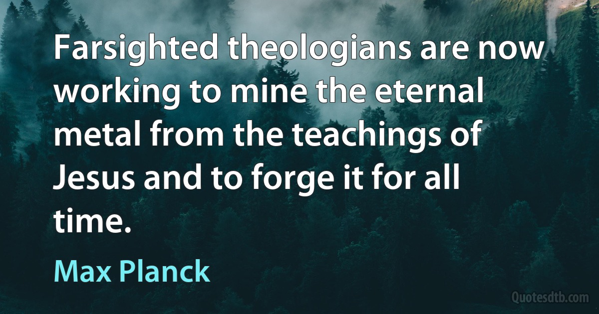 Farsighted theologians are now working to mine the eternal metal from the teachings of Jesus and to forge it for all time. (Max Planck)