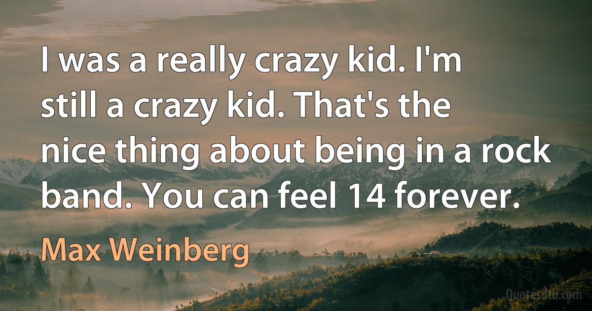 I was a really crazy kid. I'm still a crazy kid. That's the nice thing about being in a rock band. You can feel 14 forever. (Max Weinberg)