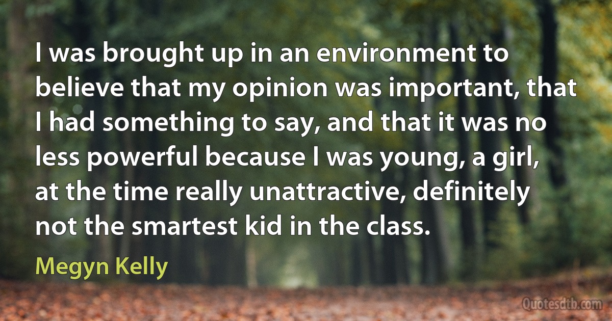 I was brought up in an environment to believe that my opinion was important, that I had something to say, and that it was no less powerful because I was young, a girl, at the time really unattractive, definitely not the smartest kid in the class. (Megyn Kelly)