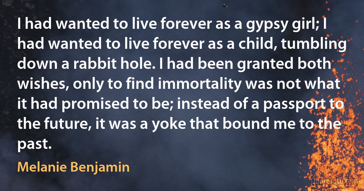 I had wanted to live forever as a gypsy girl; I had wanted to live forever as a child, tumbling down a rabbit hole. I had been granted both wishes, only to find immortality was not what it had promised to be; instead of a passport to the future, it was a yoke that bound me to the past. (Melanie Benjamin)