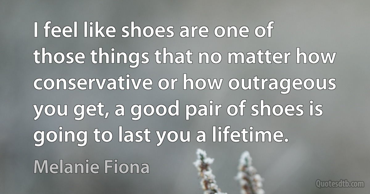 I feel like shoes are one of those things that no matter how conservative or how outrageous you get, a good pair of shoes is going to last you a lifetime. (Melanie Fiona)