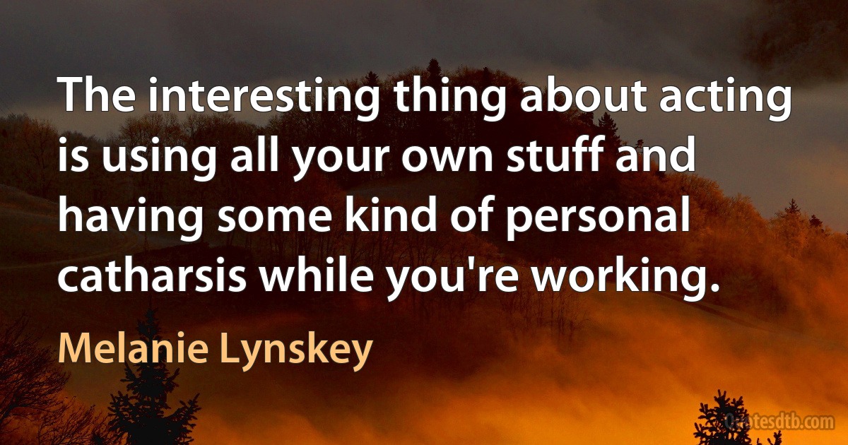 The interesting thing about acting is using all your own stuff and having some kind of personal catharsis while you're working. (Melanie Lynskey)