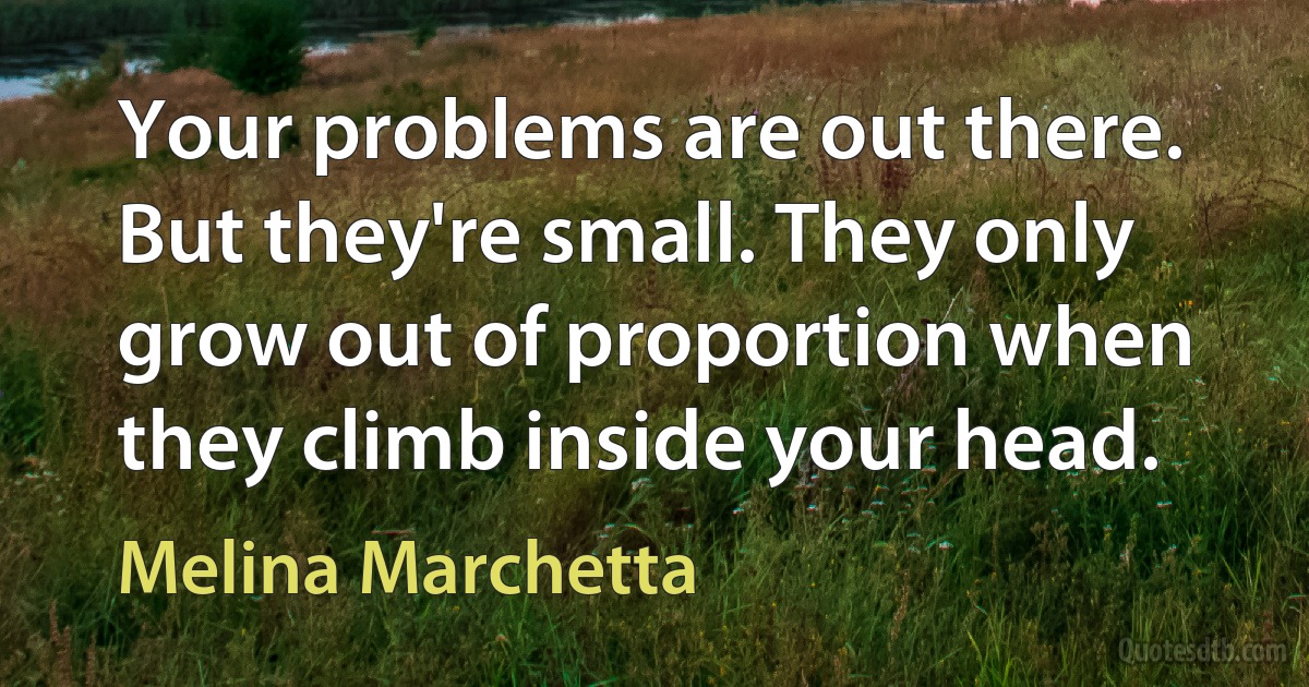 Your problems are out there. But they're small. They only grow out of proportion when they climb inside your head. (Melina Marchetta)