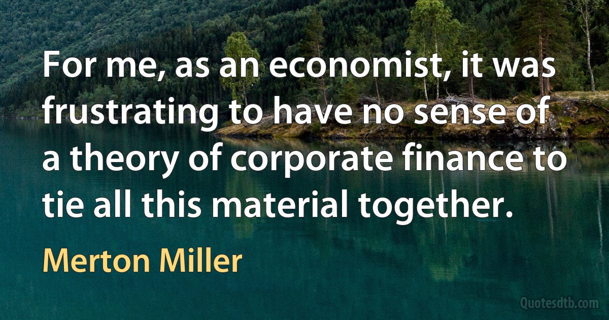 For me, as an economist, it was frustrating to have no sense of a theory of corporate finance to tie all this material together. (Merton Miller)