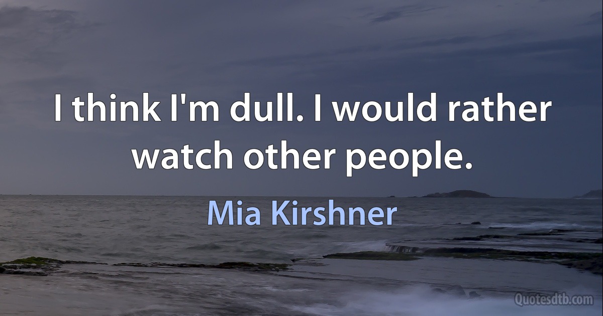 I think I'm dull. I would rather watch other people. (Mia Kirshner)