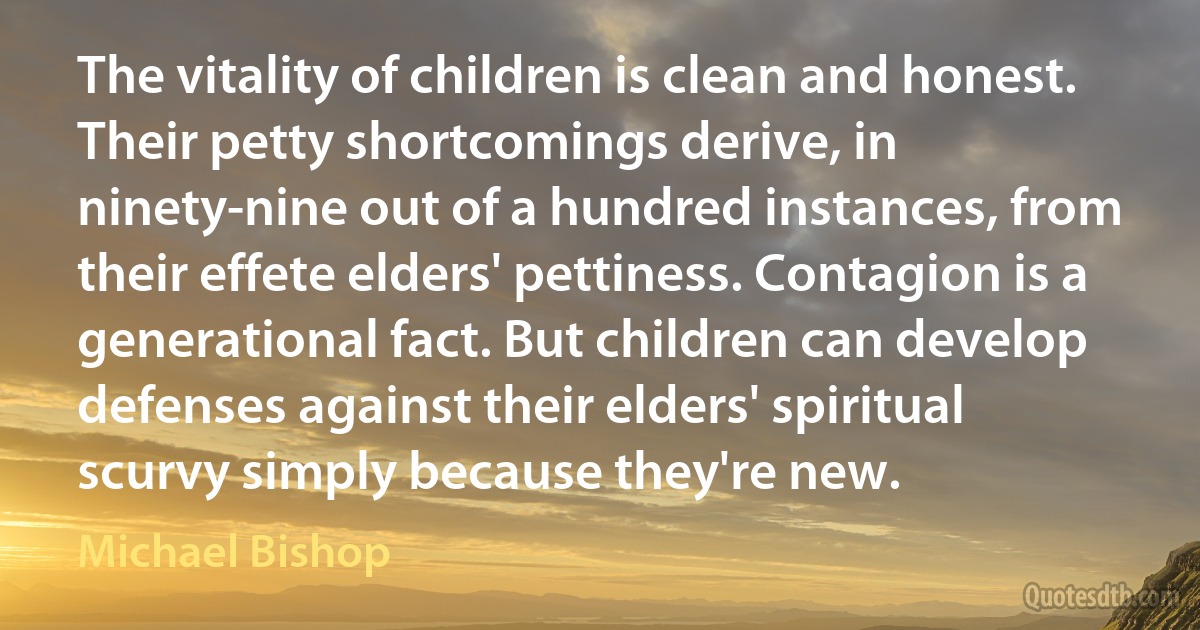 The vitality of children is clean and honest. Their petty shortcomings derive, in ninety-nine out of a hundred instances, from their effete elders' pettiness. Contagion is a generational fact. But children can develop defenses against their elders' spiritual scurvy simply because they're new. (Michael Bishop)