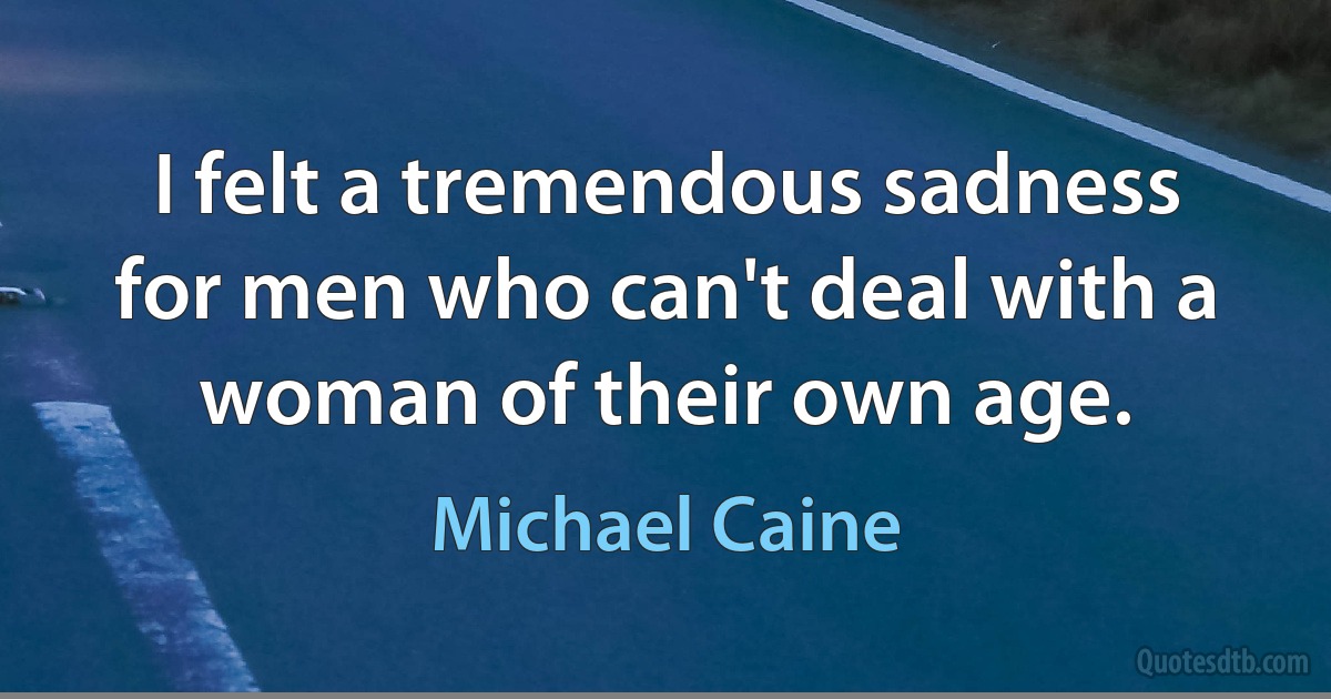 I felt a tremendous sadness for men who can't deal with a woman of their own age. (Michael Caine)