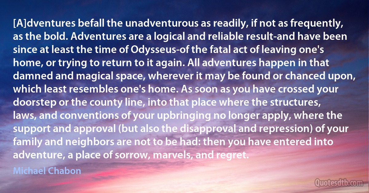 [A]dventures befall the unadventurous as readily, if not as frequently, as the bold. Adventures are a logical and reliable result-and have been since at least the time of Odysseus-of the fatal act of leaving one's home, or trying to return to it again. All adventures happen in that damned and magical space, wherever it may be found or chanced upon, which least resembles one's home. As soon as you have crossed your doorstep or the county line, into that place where the structures, laws, and conventions of your upbringing no longer apply, where the support and approval (but also the disapproval and repression) of your family and neighbors are not to be had: then you have entered into adventure, a place of sorrow, marvels, and regret. (Michael Chabon)