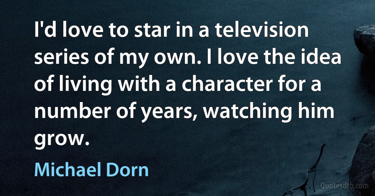 I'd love to star in a television series of my own. I love the idea of living with a character for a number of years, watching him grow. (Michael Dorn)