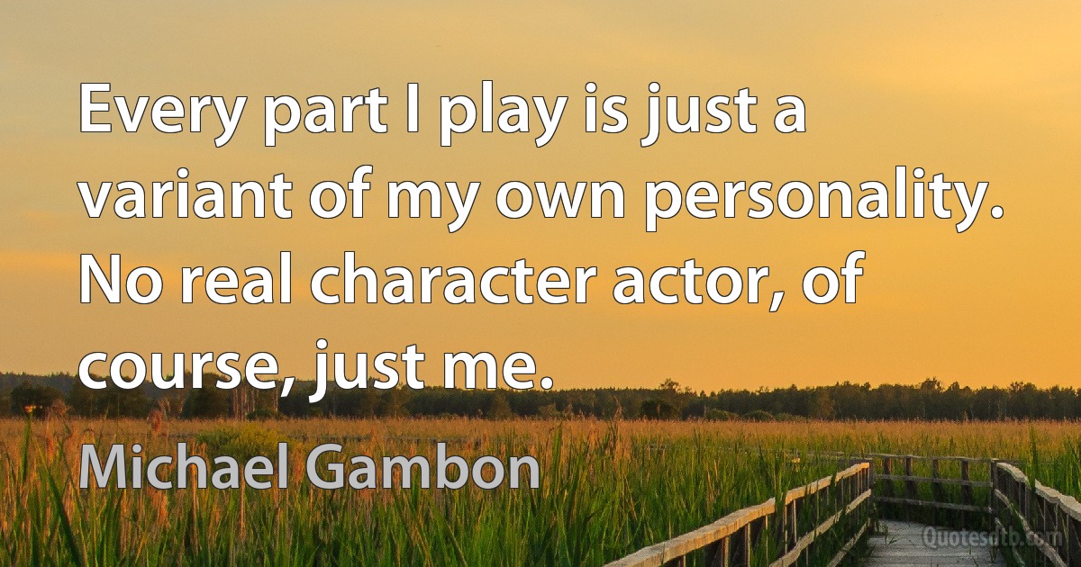 Every part I play is just a variant of my own personality. No real character actor, of course, just me. (Michael Gambon)