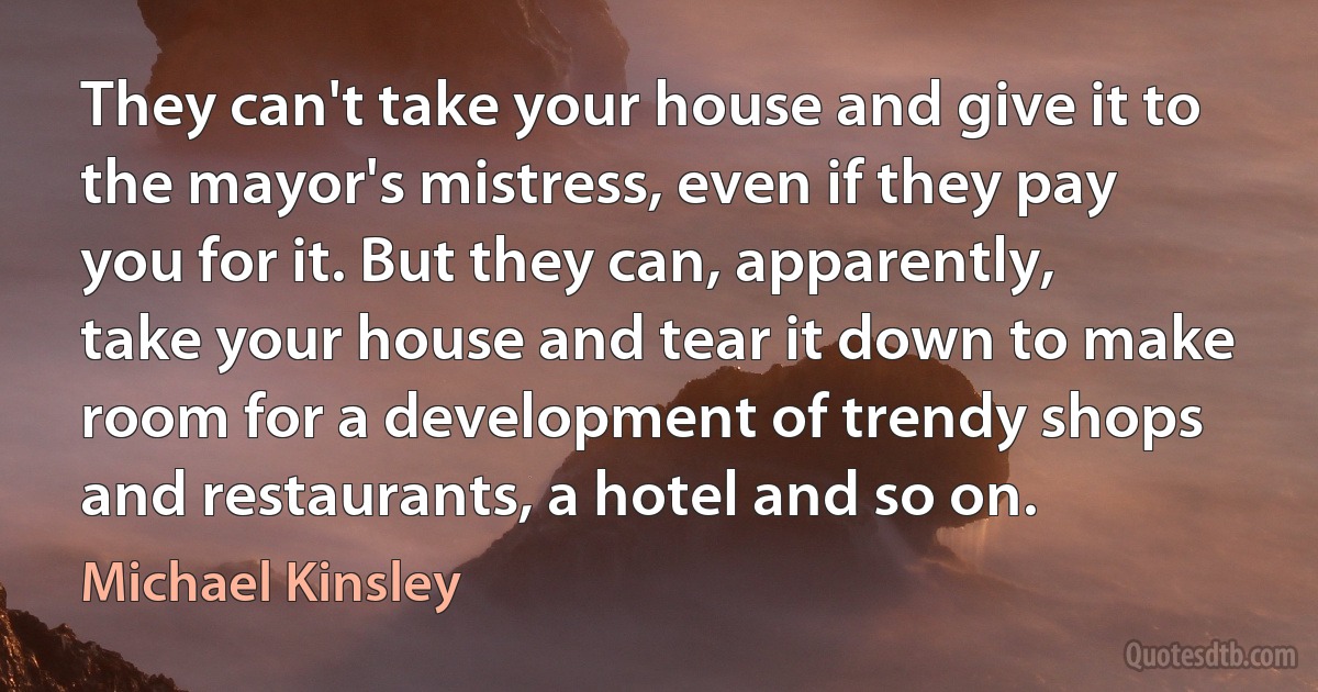 They can't take your house and give it to the mayor's mistress, even if they pay you for it. But they can, apparently, take your house and tear it down to make room for a development of trendy shops and restaurants, a hotel and so on. (Michael Kinsley)