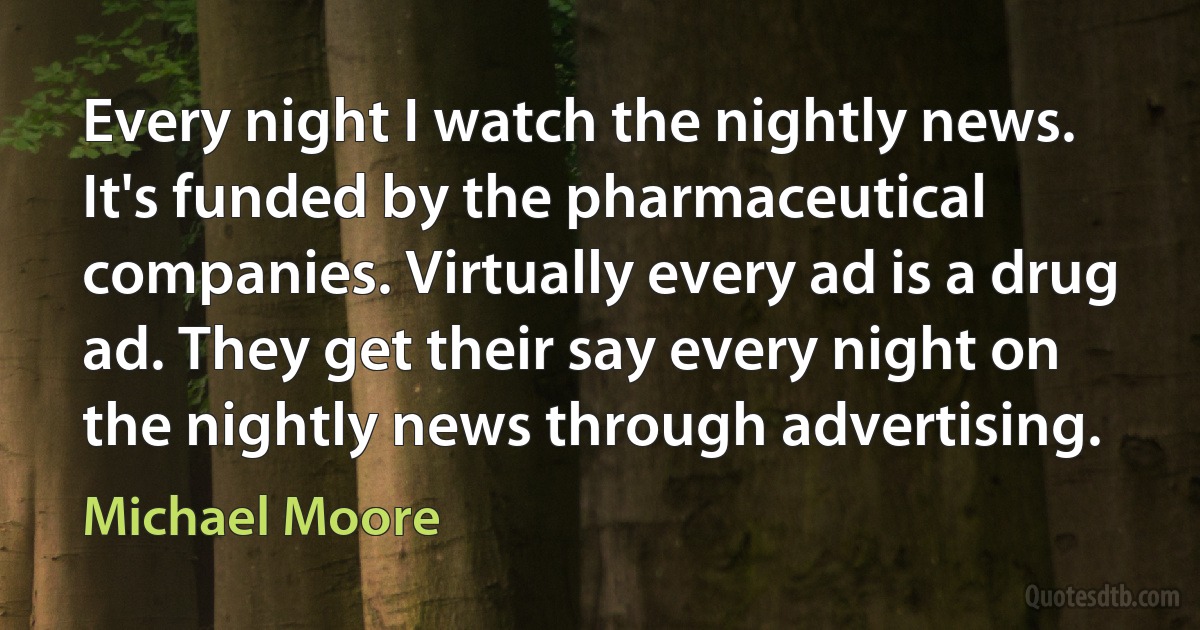 Every night I watch the nightly news. It's funded by the pharmaceutical companies. Virtually every ad is a drug ad. They get their say every night on the nightly news through advertising. (Michael Moore)