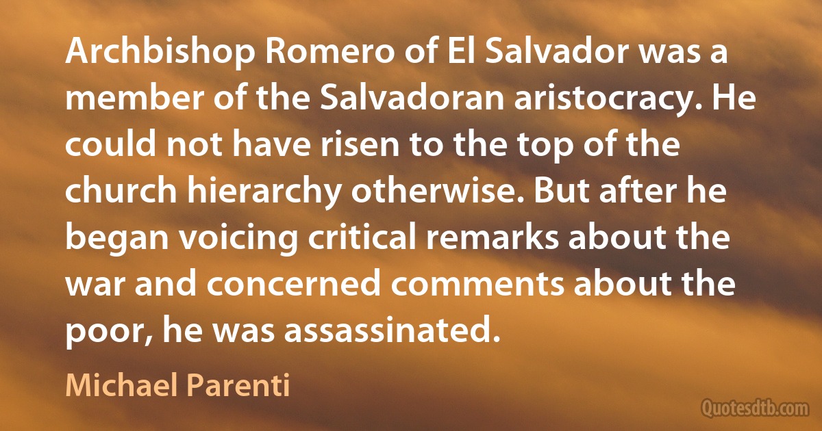 Archbishop Romero of El Salvador was a member of the Salvadoran aristocracy. He could not have risen to the top of the church hierarchy otherwise. But after he began voicing critical remarks about the war and concerned comments about the poor, he was assassinated. (Michael Parenti)