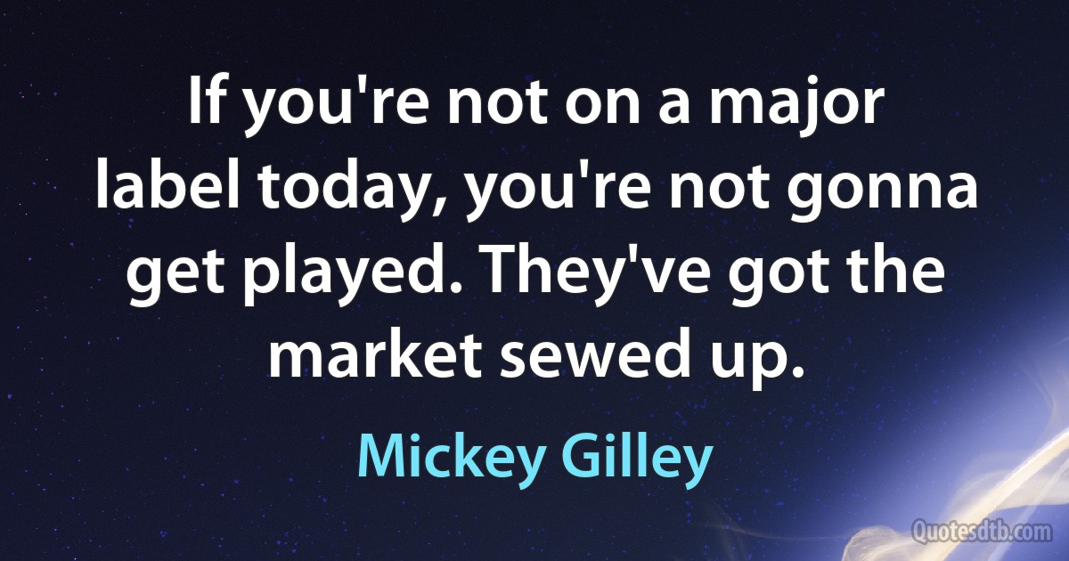 If you're not on a major label today, you're not gonna get played. They've got the market sewed up. (Mickey Gilley)