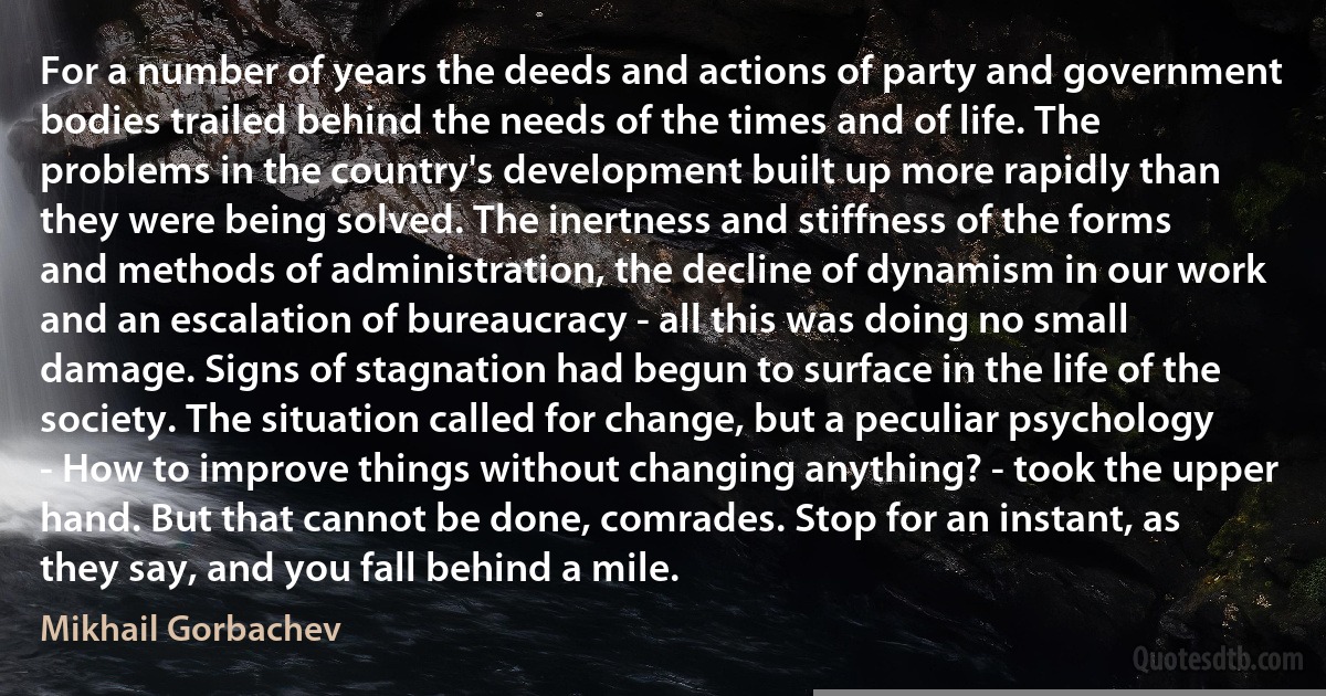 For a number of years the deeds and actions of party and government bodies trailed behind the needs of the times and of life. The problems in the country's development built up more rapidly than they were being solved. The inertness and stiffness of the forms and methods of administration, the decline of dynamism in our work and an escalation of bureaucracy - all this was doing no small damage. Signs of stagnation had begun to surface in the life of the society. The situation called for change, but a peculiar psychology - How to improve things without changing anything? - took the upper hand. But that cannot be done, comrades. Stop for an instant, as they say, and you fall behind a mile. (Mikhail Gorbachev)