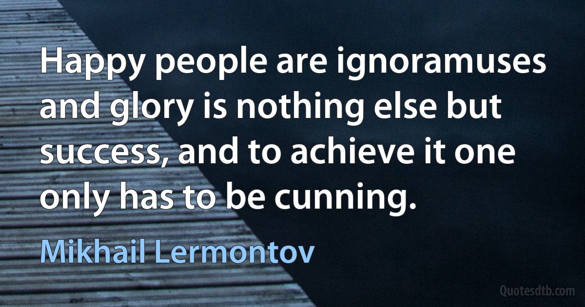 Happy people are ignoramuses and glory is nothing else but success, and to achieve it one only has to be cunning. (Mikhail Lermontov)