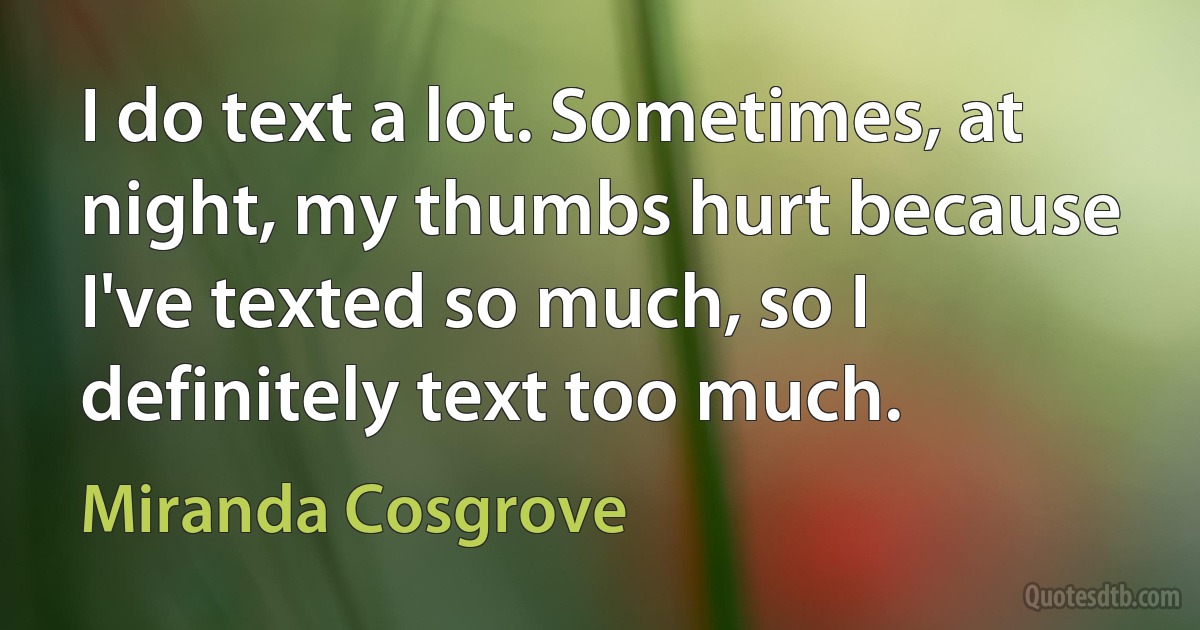 I do text a lot. Sometimes, at night, my thumbs hurt because I've texted so much, so I definitely text too much. (Miranda Cosgrove)