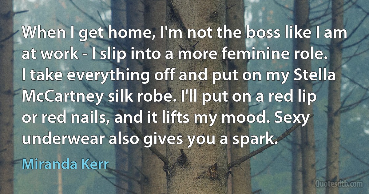 When I get home, I'm not the boss like I am at work - I slip into a more feminine role. I take everything off and put on my Stella McCartney silk robe. I'll put on a red lip or red nails, and it lifts my mood. Sexy underwear also gives you a spark. (Miranda Kerr)