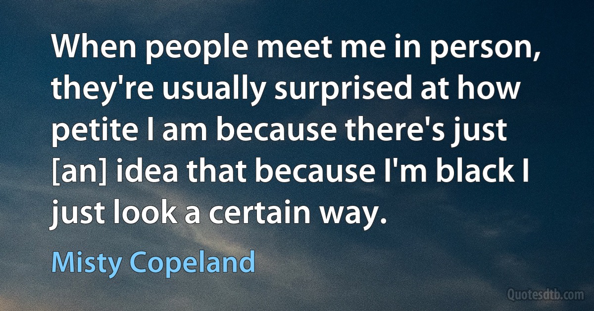 When people meet me in person, they're usually surprised at how petite I am because there's just [an] idea that because I'm black I just look a certain way. (Misty Copeland)