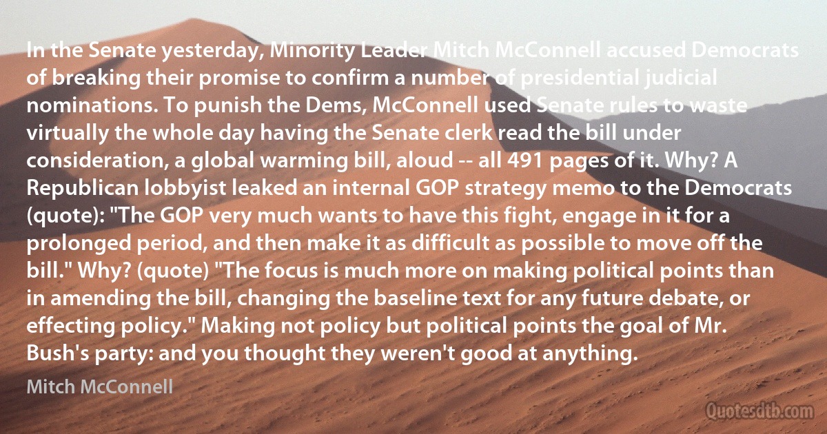 In the Senate yesterday, Minority Leader Mitch McConnell accused Democrats of breaking their promise to confirm a number of presidential judicial nominations. To punish the Dems, McConnell used Senate rules to waste virtually the whole day having the Senate clerk read the bill under consideration, a global warming bill, aloud -- all 491 pages of it. Why? A Republican lobbyist leaked an internal GOP strategy memo to the Democrats (quote): "The GOP very much wants to have this fight, engage in it for a prolonged period, and then make it as difficult as possible to move off the bill." Why? (quote) "The focus is much more on making political points than in amending the bill, changing the baseline text for any future debate, or effecting policy." Making not policy but political points the goal of Mr. Bush's party: and you thought they weren't good at anything. (Mitch McConnell)