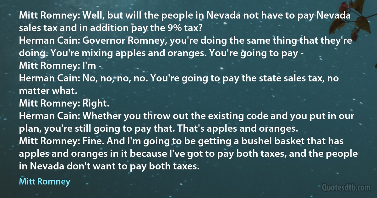 Mitt Romney: Well, but will the people in Nevada not have to pay Nevada sales tax and in addition pay the 9% tax?
Herman Cain: Governor Romney, you're doing the same thing that they're doing. You're mixing apples and oranges. You're going to pay -
Mitt Romney: I'm -
Herman Cain: No, no, no, no. You're going to pay the state sales tax, no matter what.
Mitt Romney: Right.
Herman Cain: Whether you throw out the existing code and you put in our plan, you're still going to pay that. That's apples and oranges.
Mitt Romney: Fine. And I'm going to be getting a bushel basket that has apples and oranges in it because I've got to pay both taxes, and the people in Nevada don't want to pay both taxes. (Mitt Romney)