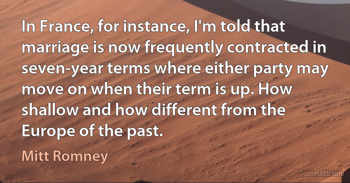 In France, for instance, I'm told that marriage is now frequently contracted in seven-year terms where either party may move on when their term is up. How shallow and how different from the Europe of the past. (Mitt Romney)