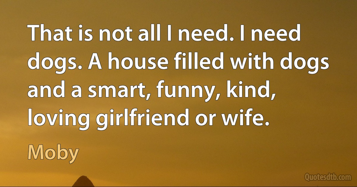 That is not all I need. I need dogs. A house filled with dogs and a smart, funny, kind, loving girlfriend or wife. (Moby)