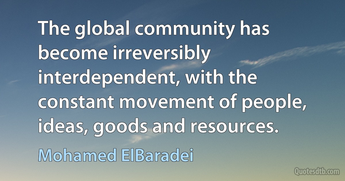 The global community has become irreversibly interdependent, with the constant movement of people, ideas, goods and resources. (Mohamed ElBaradei)