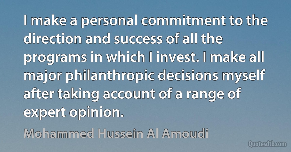 I make a personal commitment to the direction and success of all the programs in which I invest. I make all major philanthropic decisions myself after taking account of a range of expert opinion. (Mohammed Hussein Al Amoudi)