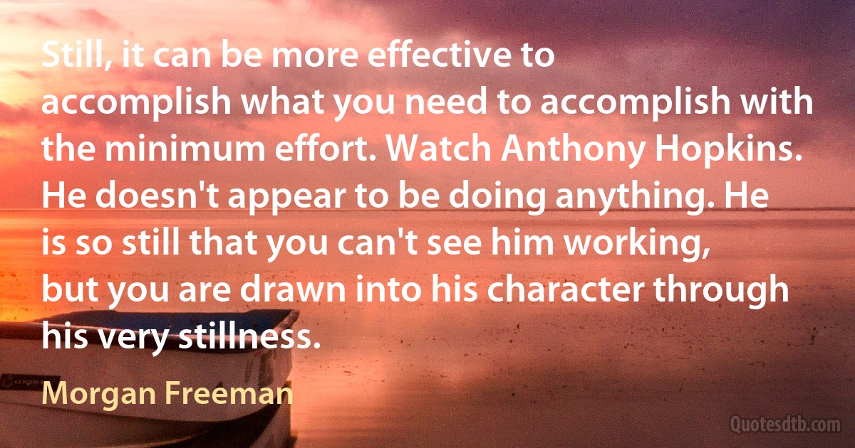 Still, it can be more effective to accomplish what you need to accomplish with the minimum effort. Watch Anthony Hopkins. He doesn't appear to be doing anything. He is so still that you can't see him working, but you are drawn into his character through his very stillness. (Morgan Freeman)