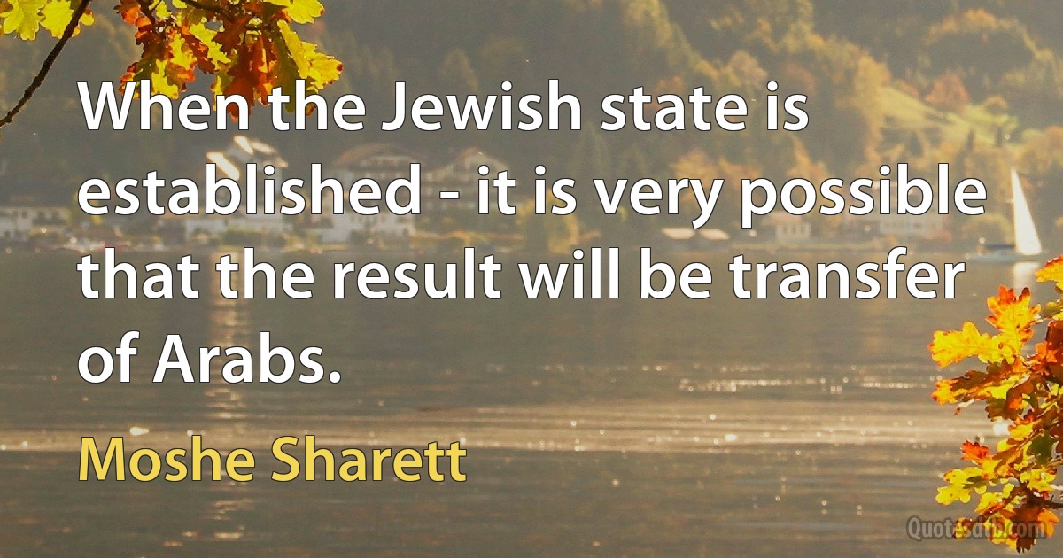 When the Jewish state is established - it is very possible that the result will be transfer of Arabs. (Moshe Sharett)