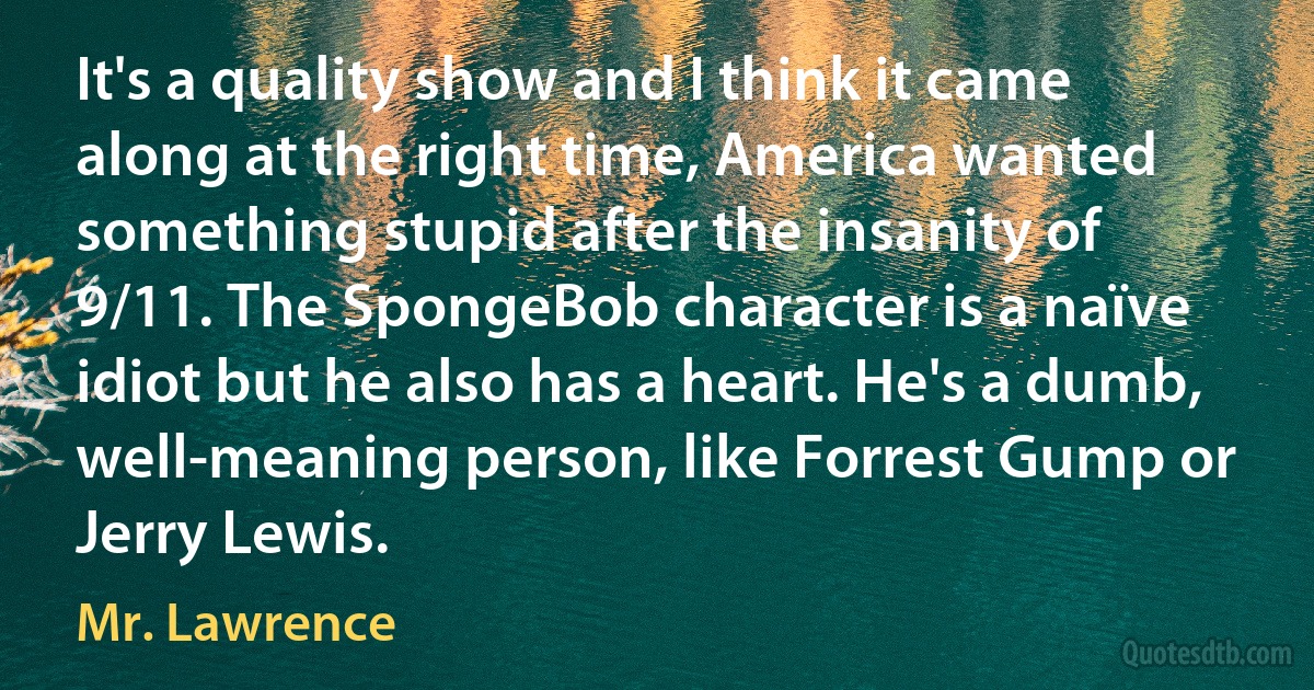 It's a quality show and I think it came along at the right time, America wanted something stupid after the insanity of 9/11. The SpongeBob character is a naïve idiot but he also has a heart. He's a dumb, well-meaning person, like Forrest Gump or Jerry Lewis. (Mr. Lawrence)