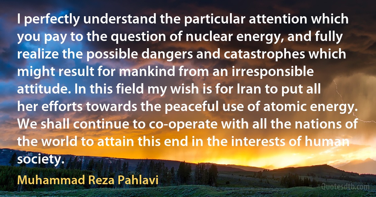 I perfectly understand the particular attention which you pay to the question of nuclear energy, and fully realize the possible dangers and catastrophes which might result for mankind from an irresponsible attitude. In this field my wish is for Iran to put all her efforts towards the peaceful use of atomic energy. We shall continue to co-operate with all the nations of the world to attain this end in the interests of human society. (Muhammad Reza Pahlavi)