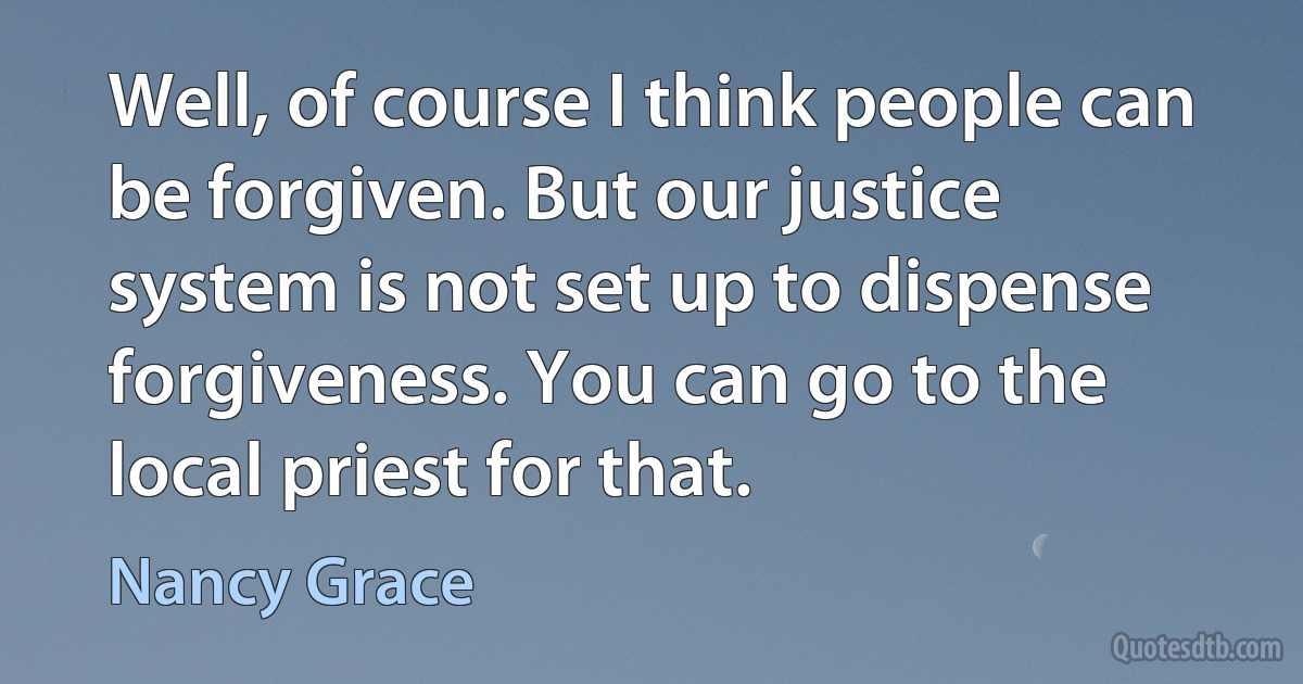 Well, of course I think people can be forgiven. But our justice system is not set up to dispense forgiveness. You can go to the local priest for that. (Nancy Grace)