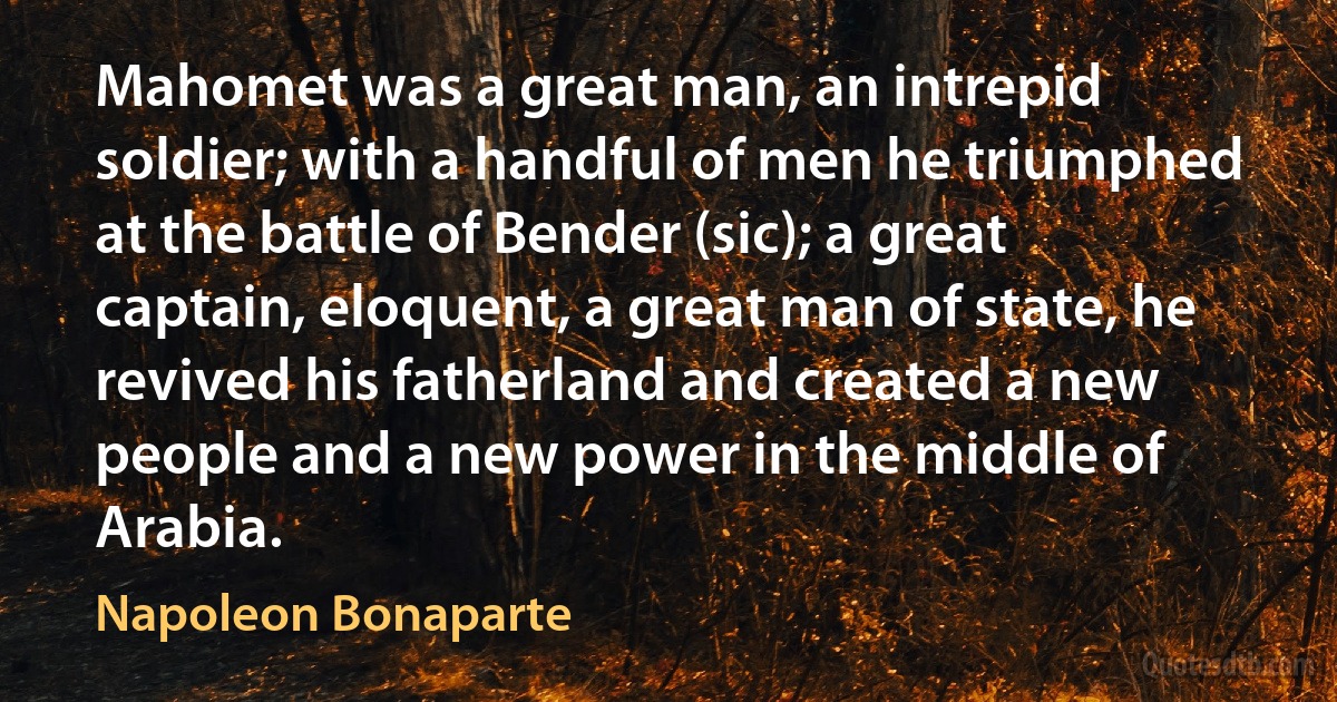 Mahomet was a great man, an intrepid soldier; with a handful of men he triumphed at the battle of Bender (sic); a great captain, eloquent, a great man of state, he revived his fatherland and created a new people and a new power in the middle of Arabia. (Napoleon Bonaparte)